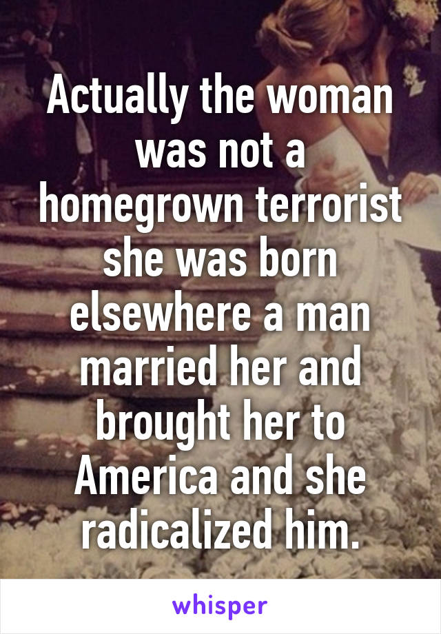 Actually the woman was not a homegrown terrorist she was born elsewhere a man married her and brought her to America and she radicalized him.
