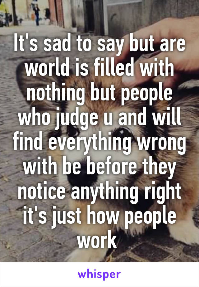 It's sad to say but are world is filled with nothing but people who judge u and will find everything wrong with be before they notice anything right it's just how people work 
