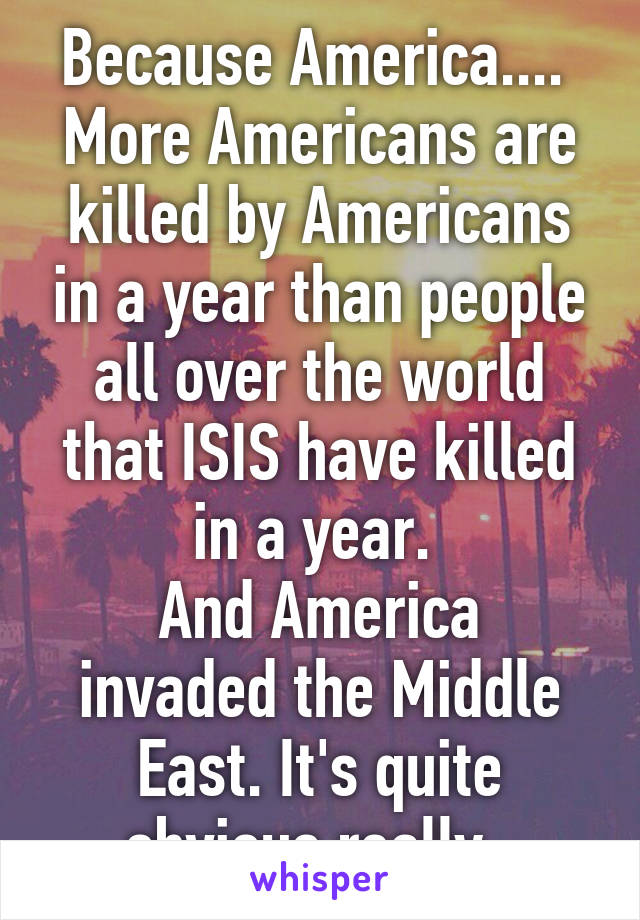 Because America.... 
More Americans are killed by Americans in a year than people all over the world that ISIS have killed in a year. 
And America invaded the Middle East. It's quite obvious really. 