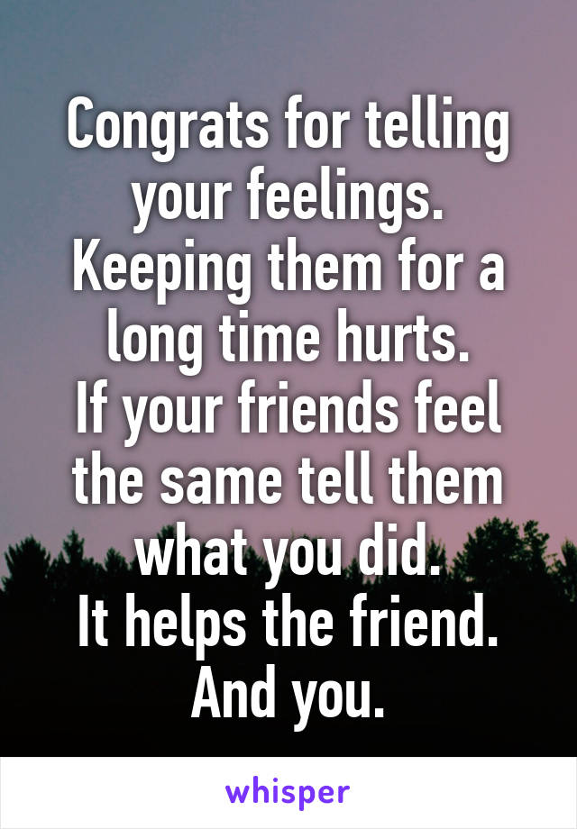 Congrats for telling your feelings.
Keeping them for a long time hurts.
If your friends feel the same tell them what you did.
It helps the friend.
And you.