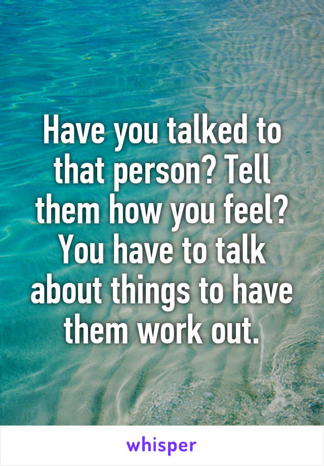 Have you talked to that person? Tell them how you feel? You have to talk about things to have them work out.