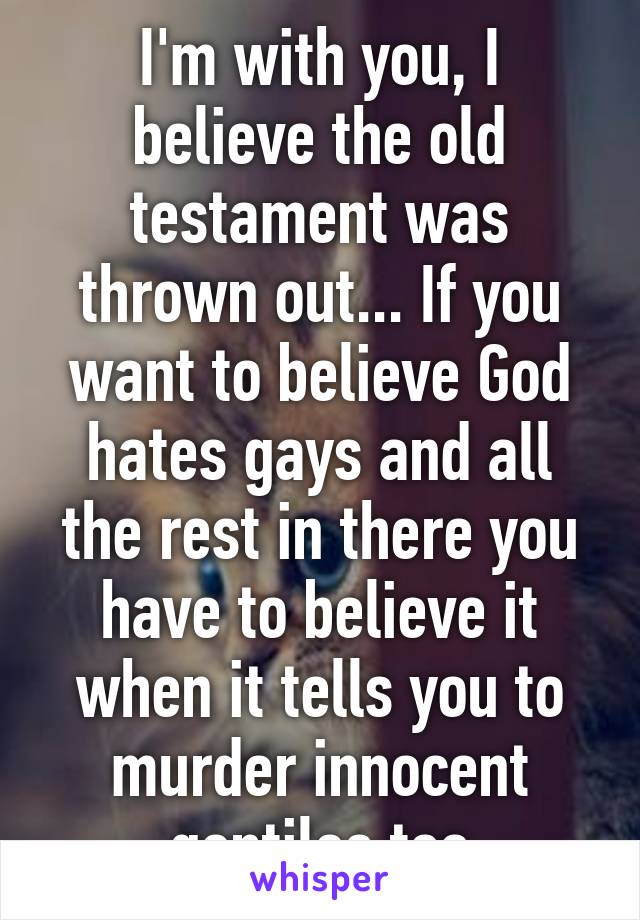I'm with you, I believe the old testament was thrown out... If you want to believe God hates gays and all the rest in there you have to believe it when it tells you to murder innocent gentiles too