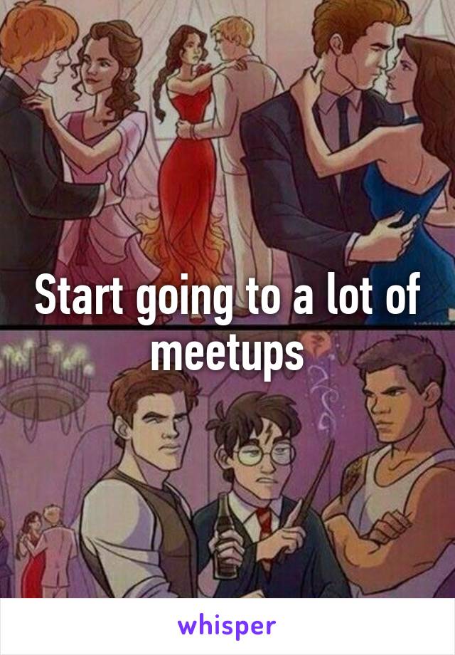 Start going to a lot of meetups