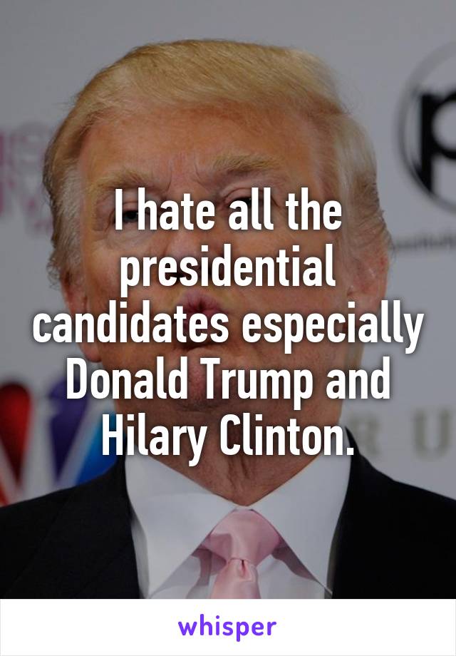 I hate all the presidential candidates especially Donald Trump and Hilary Clinton.
