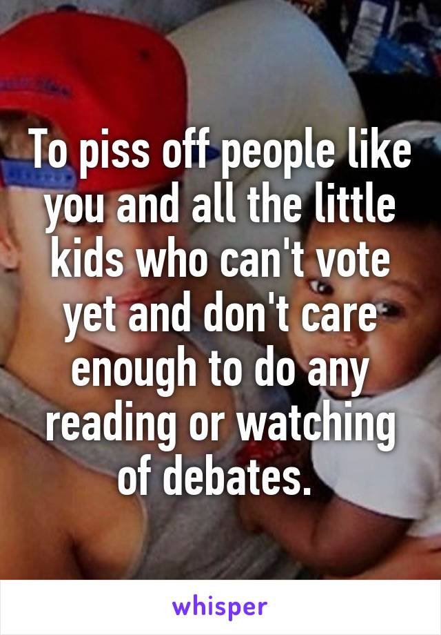 To piss off people like you and all the little kids who can't vote yet and don't care enough to do any reading or watching of debates. 