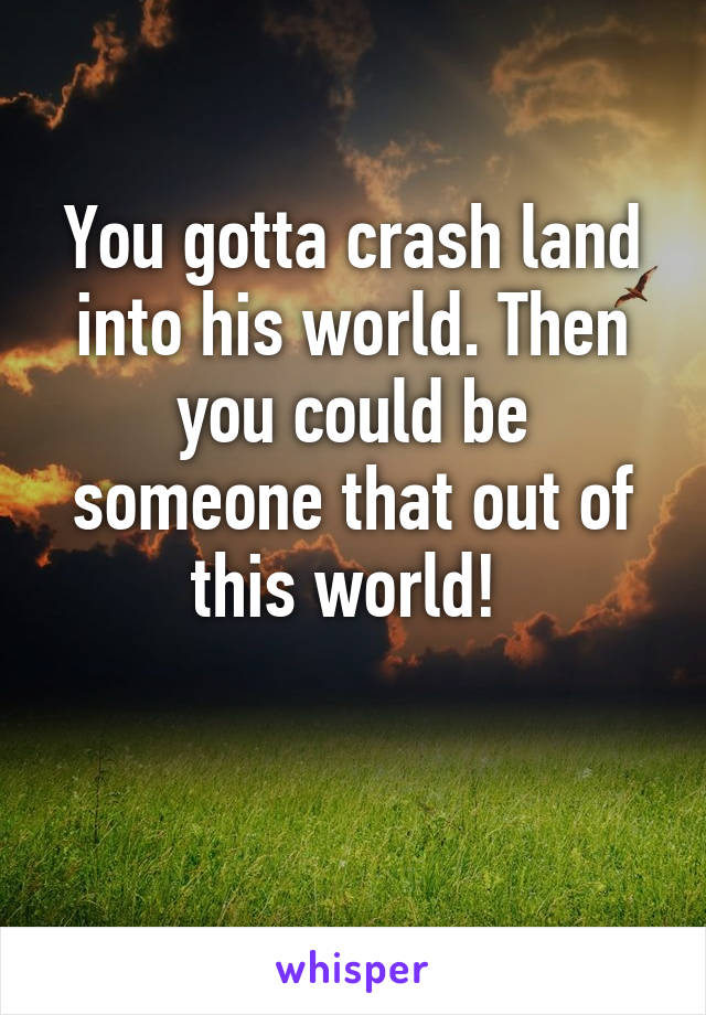 You gotta crash land into his world. Then you could be someone that out of this world! 

