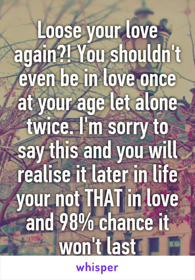 Loose your love again?! You shouldn't even be in love once at your age let alone twice. I'm sorry to say this and you will realise it later in life your not THAT in love and 98% chance it won't last