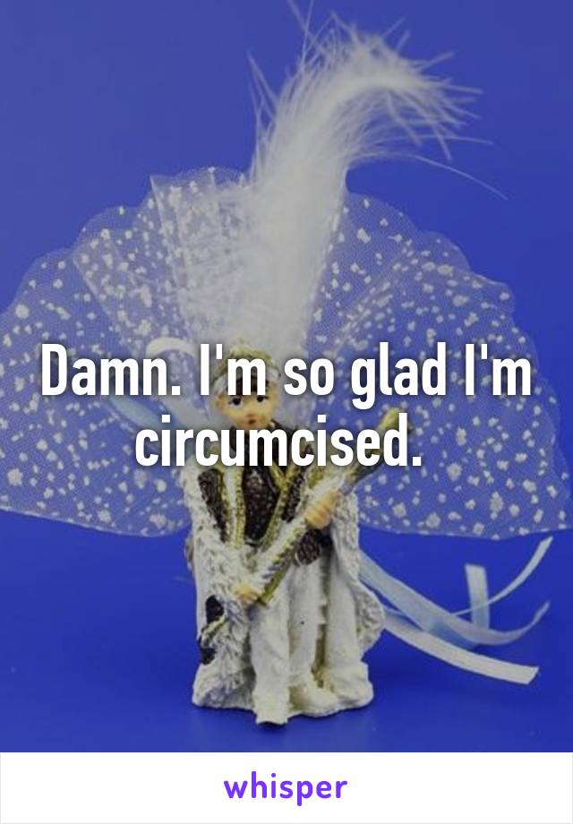 Damn. I'm so glad I'm circumcised. 