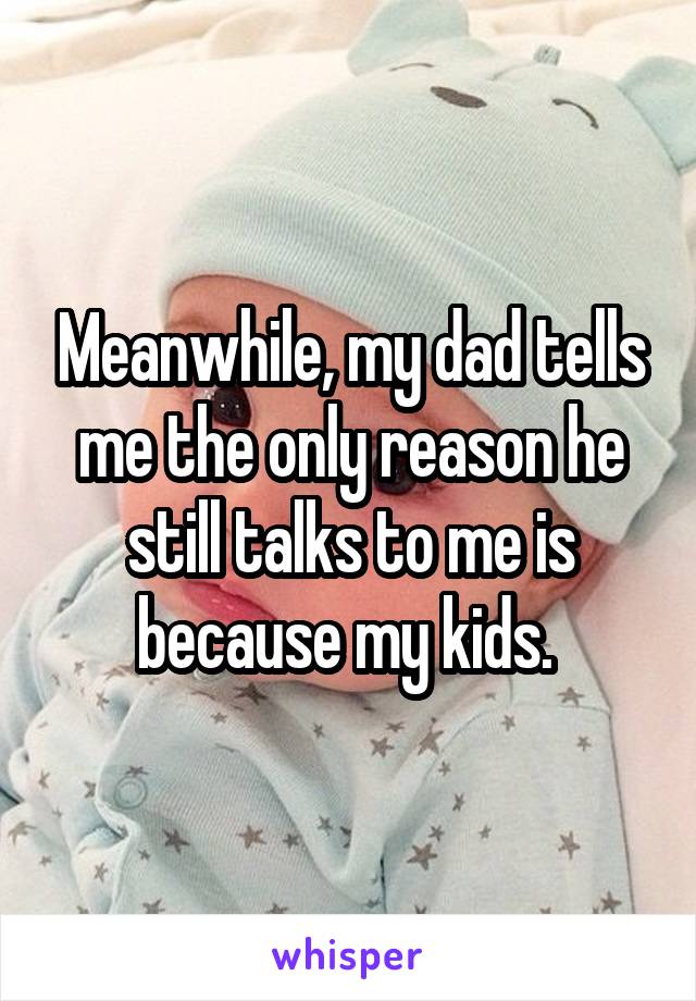 Meanwhile, my dad tells me the only reason he still talks to me is because my kids. 