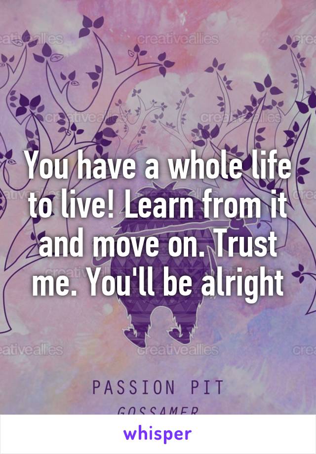 You have a whole life to live! Learn from it and move on. Trust me. You'll be alright