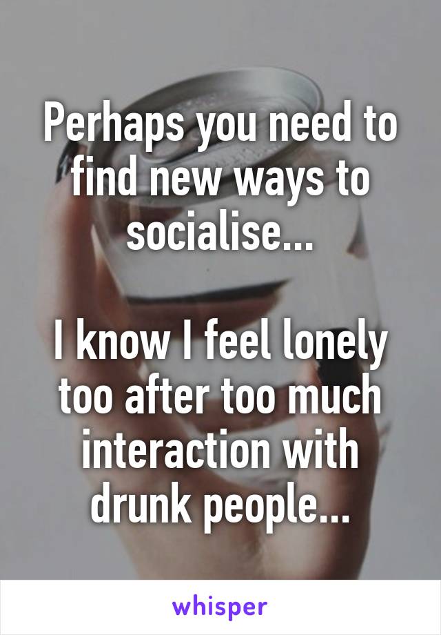 Perhaps you need to find new ways to socialise...

I know I feel lonely too after too much interaction with drunk people...