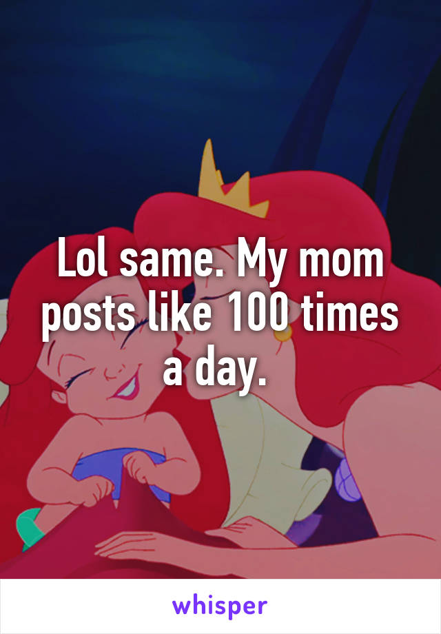 Lol same. My mom posts like 100 times a day. 