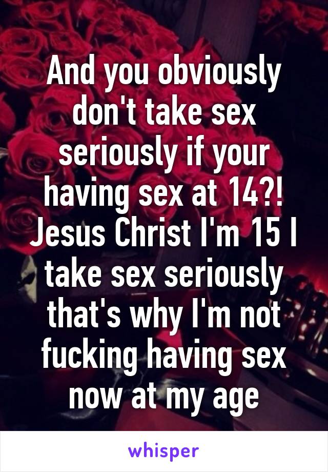 And you obviously don't take sex seriously if your having sex at 14?! Jesus Christ I'm 15 I take sex seriously that's why I'm not fucking having sex now at my age