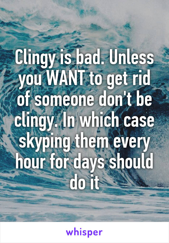 Clingy is bad. Unless you WANT to get rid of someone don't be clingy. In which case skyping them every hour for days should do it