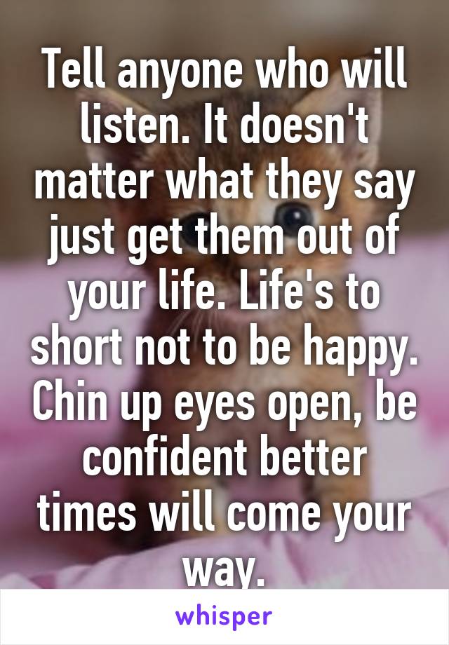 Tell anyone who will listen. It doesn't matter what they say just get them out of your life. Life's to short not to be happy. Chin up eyes open, be confident better times will come your way.
