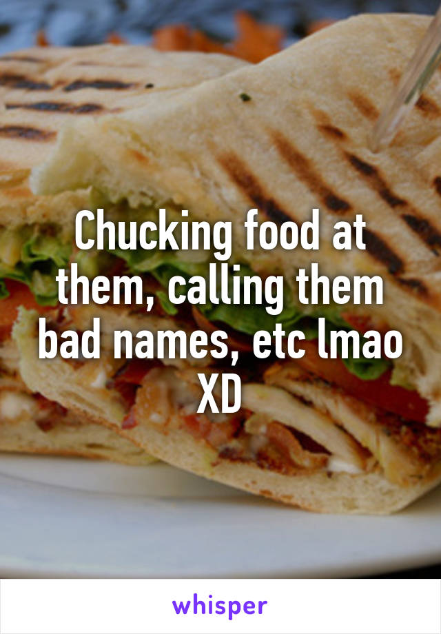 Chucking food at them, calling them bad names, etc lmao XD