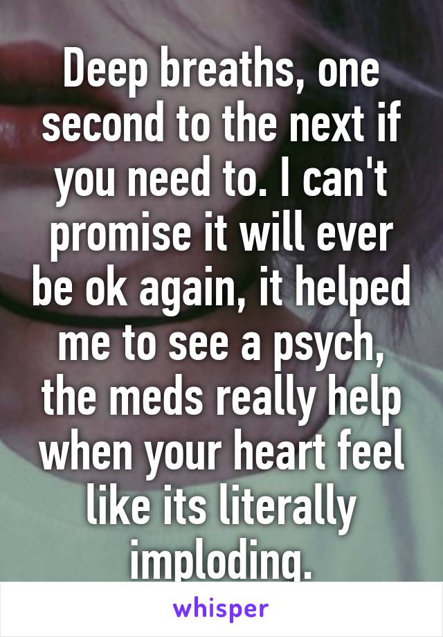 Deep breaths, one second to the next if you need to. I can't promise it will ever be ok again, it helped me to see a psych, the meds really help when your heart feel like its literally imploding.
