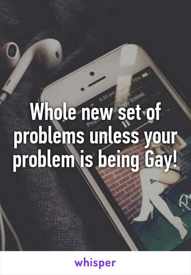 Whole new set of problems unless your problem is being Gay!