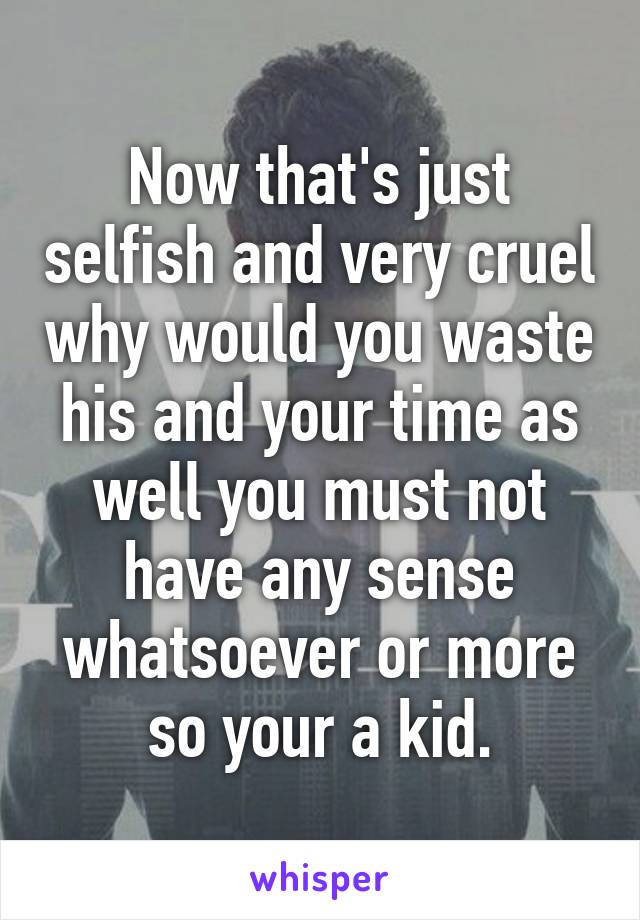 Now that's just selfish and very cruel why would you waste his and your time as well you must not have any sense whatsoever or more so your a kid.