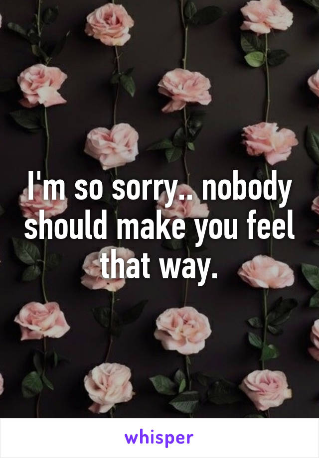 I'm so sorry.. nobody should make you feel that way.