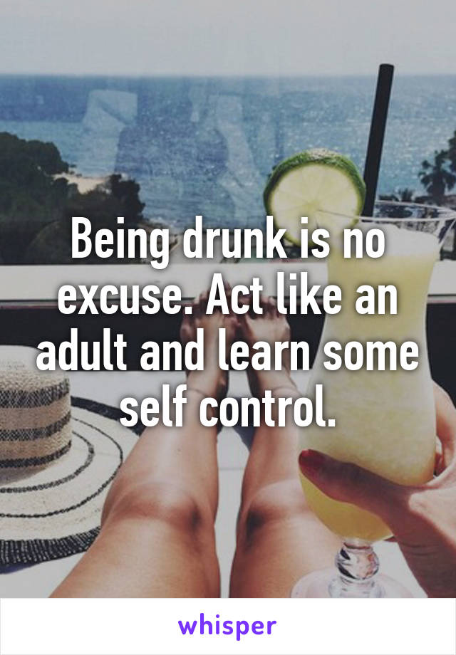 Being drunk is no excuse. Act like an adult and learn some self control.