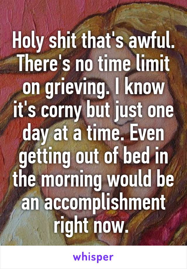 Holy shit that's awful. There's no time limit on grieving. I know it's corny but just one day at a time. Even getting out of bed in the morning would be an accomplishment right now. 