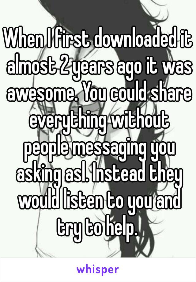 When I first downloaded it almost 2 years ago it was awesome. You could share everything without people messaging you asking asl. Instead they would listen to you and try to help. 