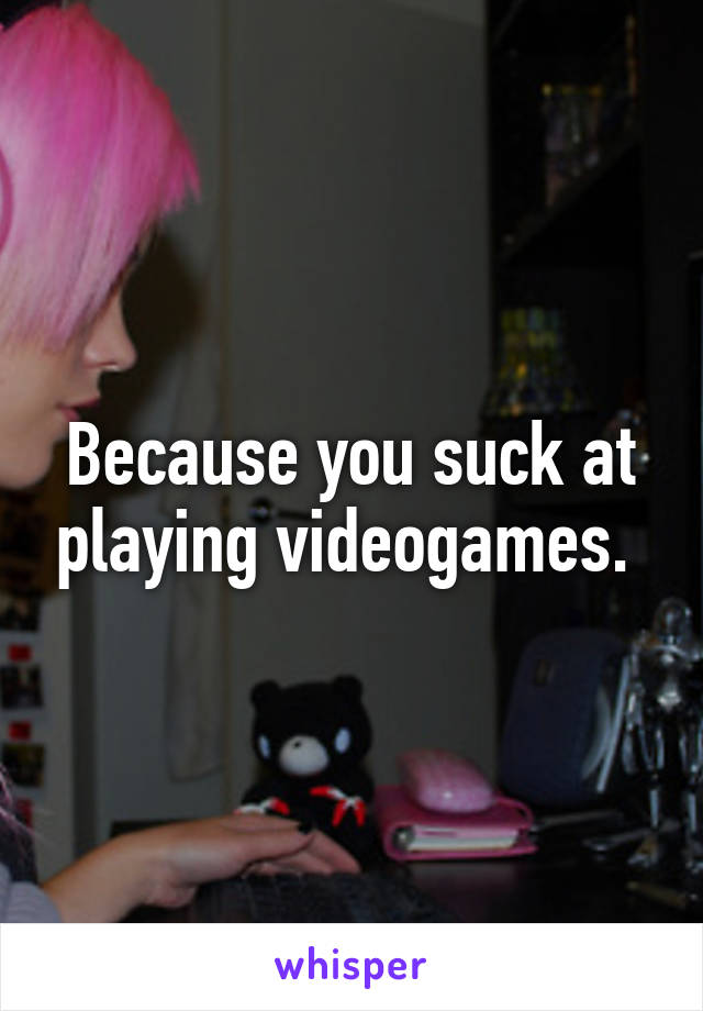 Because you suck at playing videogames. 
