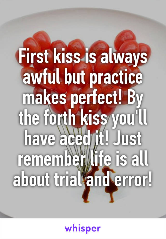 First kiss is always awful but practice makes perfect! By the forth kiss you'll have aced it! Just remember life is all about trial and error!