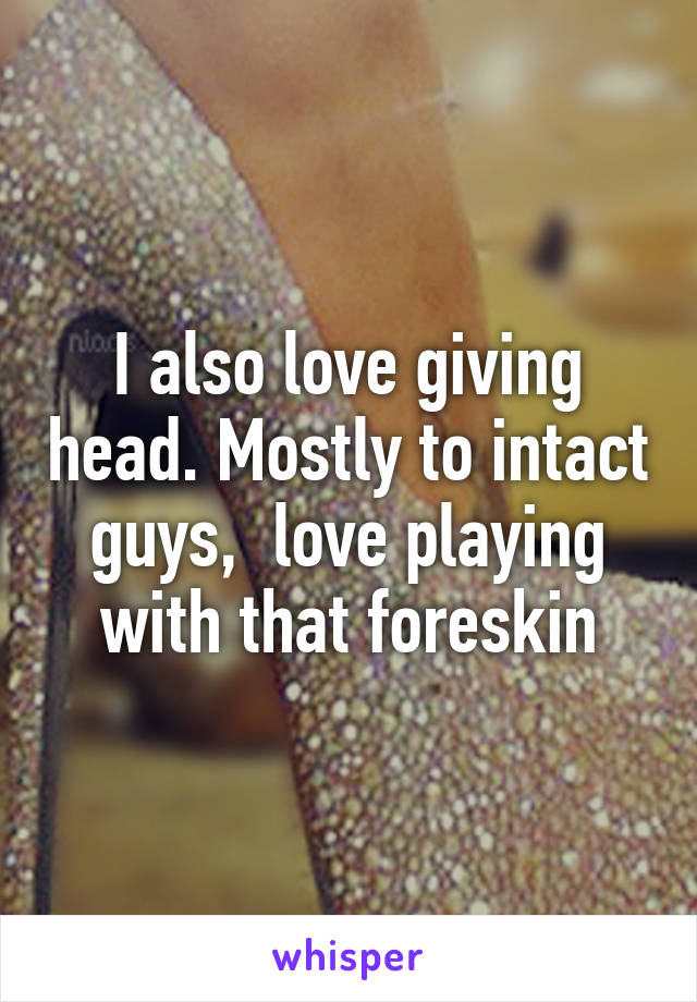 I also love giving head. Mostly to intact guys,  love playing with that foreskin