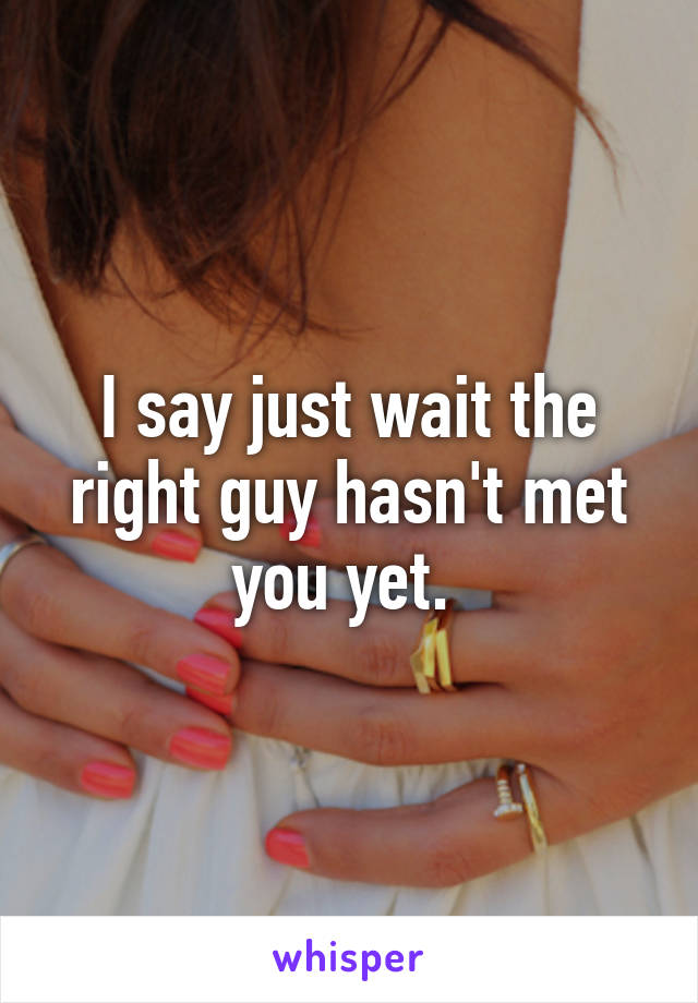 I say just wait the right guy hasn't met you yet. 