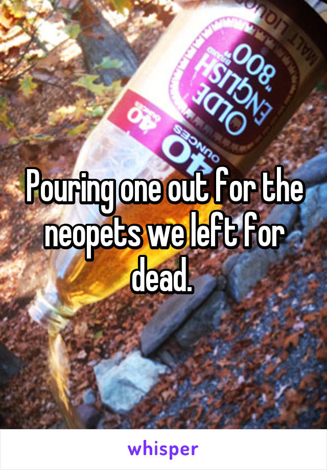 Pouring one out for the neopets we left for dead. 
