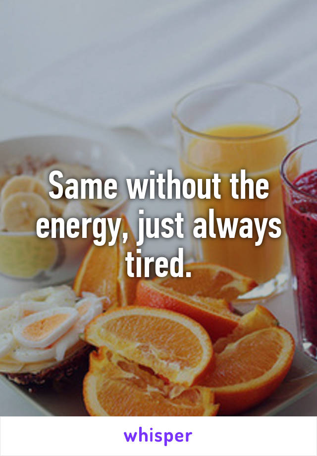 Same without the energy, just always tired.