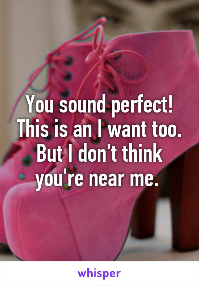 You sound perfect! This is an I want too. But I don't think you're near me. 