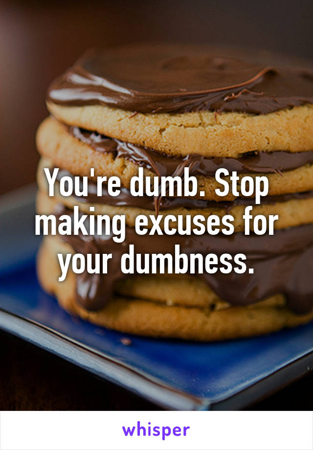 You're dumb. Stop making excuses for your dumbness.
