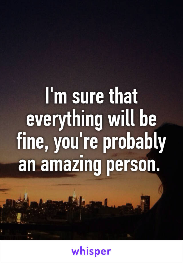 I'm sure that everything will be fine, you're probably an amazing person. 