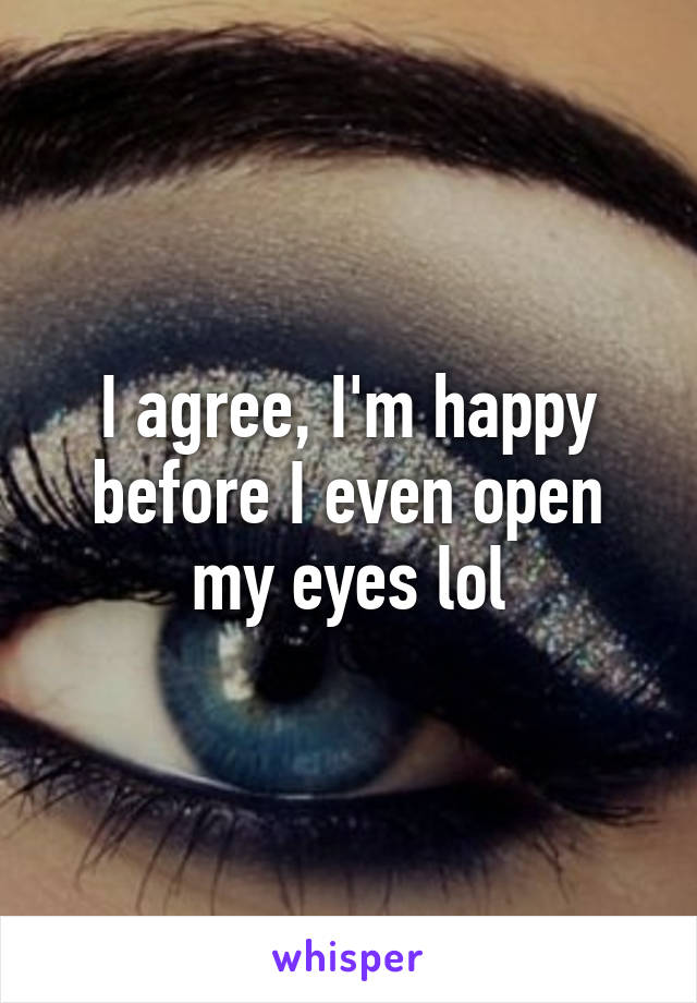 I agree, I'm happy before I even open my eyes lol
