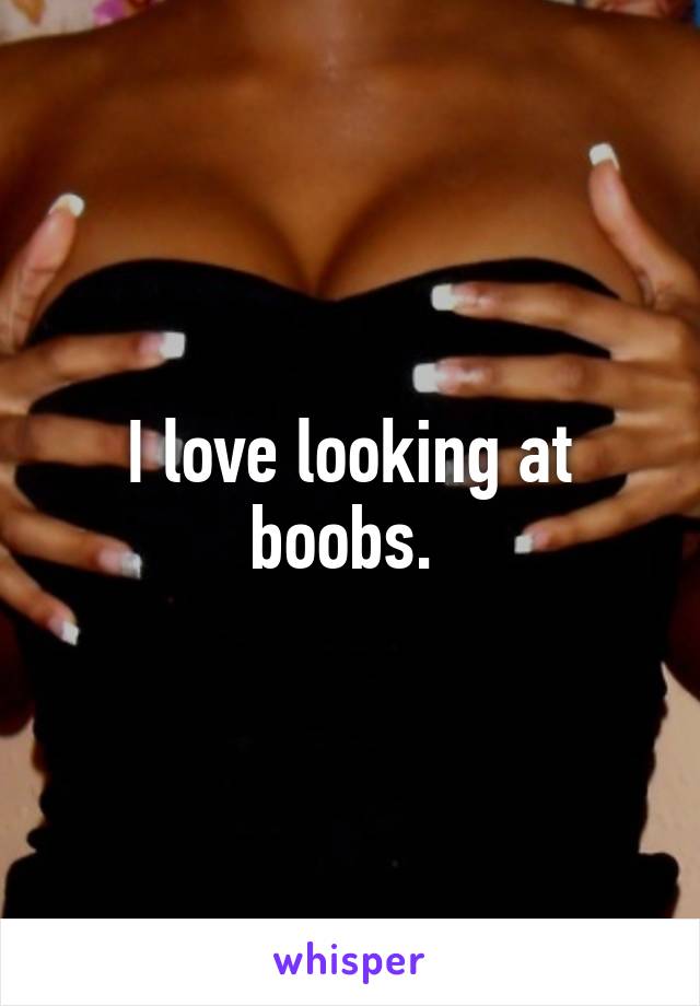 I love looking at boobs. 