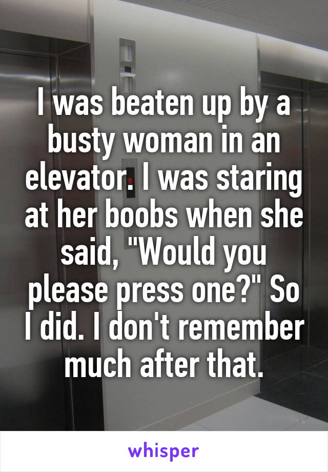 I was beaten up by a busty woman in an elevator. I was staring at her boobs when she said, "Would you please press one?" So I did. I don't remember much after that.