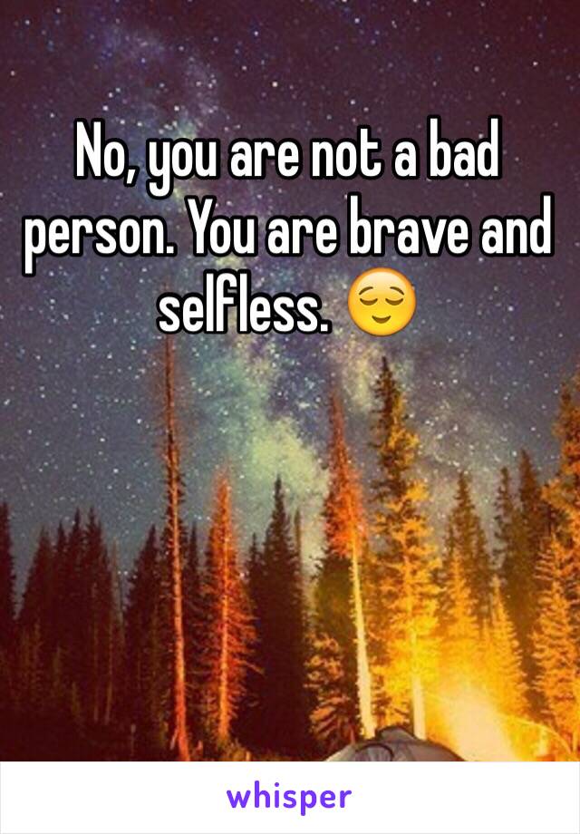 No, you are not a bad person. You are brave and selfless. 😌