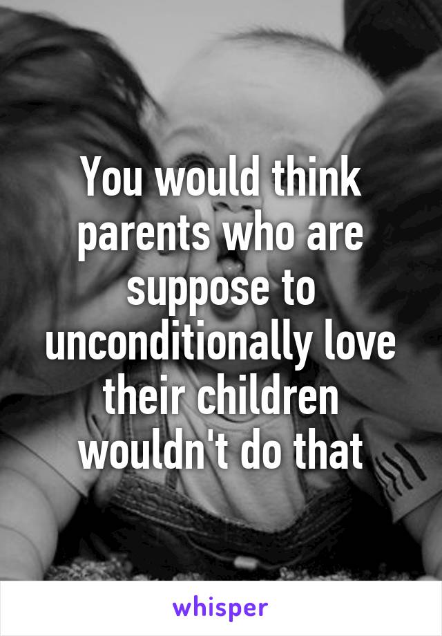 You would think parents who are suppose to unconditionally love their children wouldn't do that