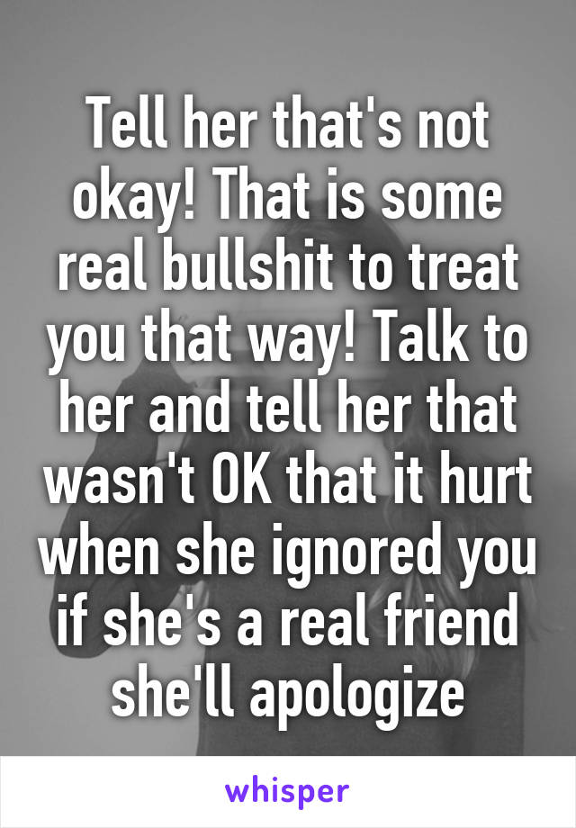 Tell her that's not okay! That is some real bullshit to treat you that way! Talk to her and tell her that wasn't OK that it hurt when she ignored you if she's a real friend she'll apologize