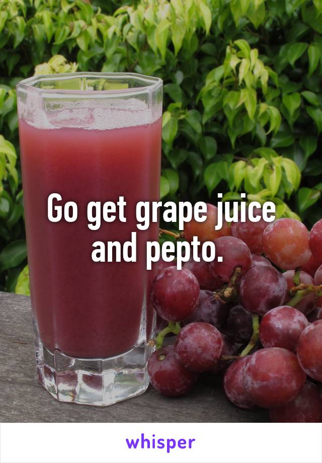 Go get grape juice and pepto. 