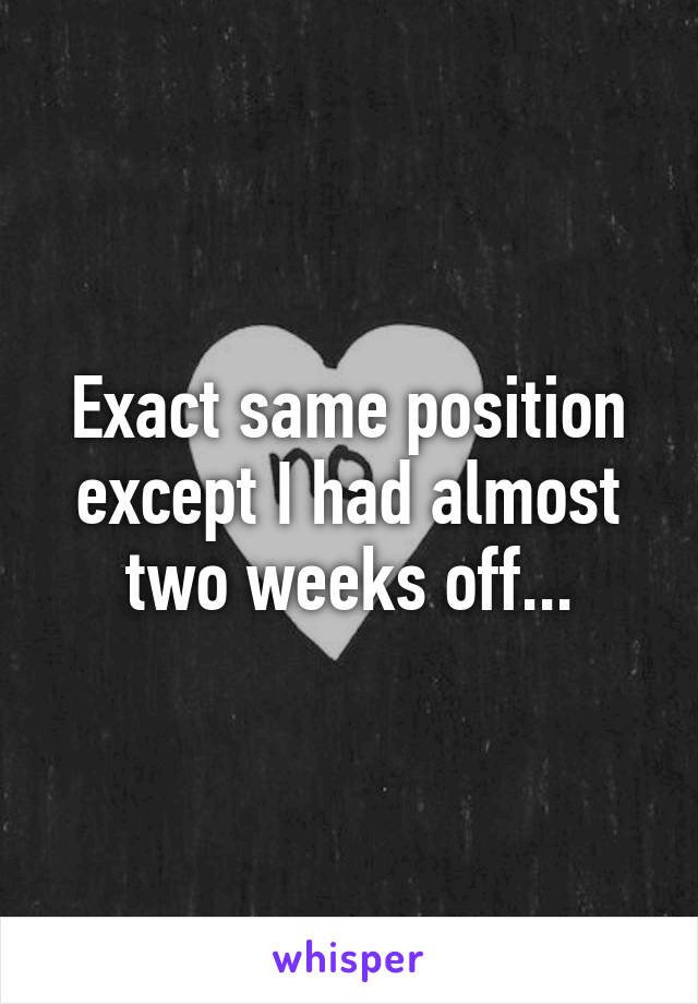 Exact same position except I had almost two weeks off...