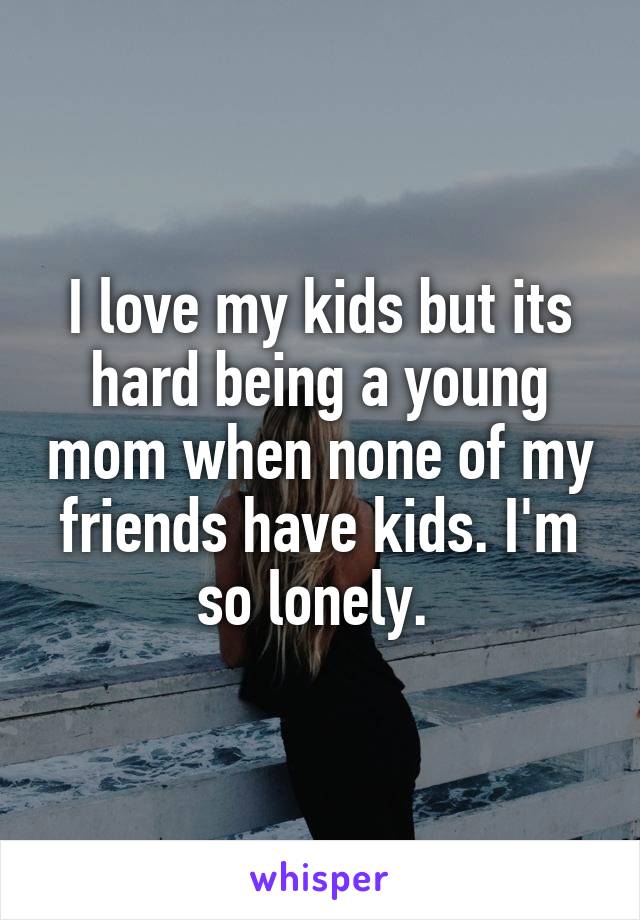 I love my kids but its hard being a young mom when none of my friends have kids. I'm so lonely. 