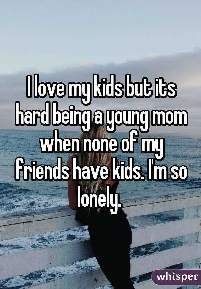 I love my kids but its hard being a young mom when none of my friends have
kids. I
