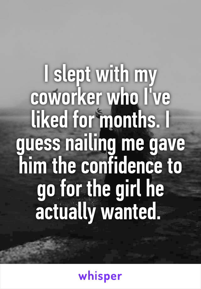 I slept with my coworker who I've liked for months. I guess nailing me gave him the confidence to go for the girl he actually wanted. 