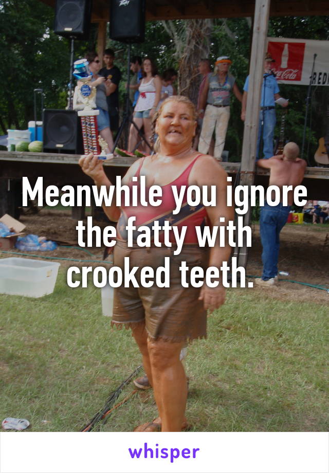 Meanwhile you ignore the fatty with crooked teeth. 