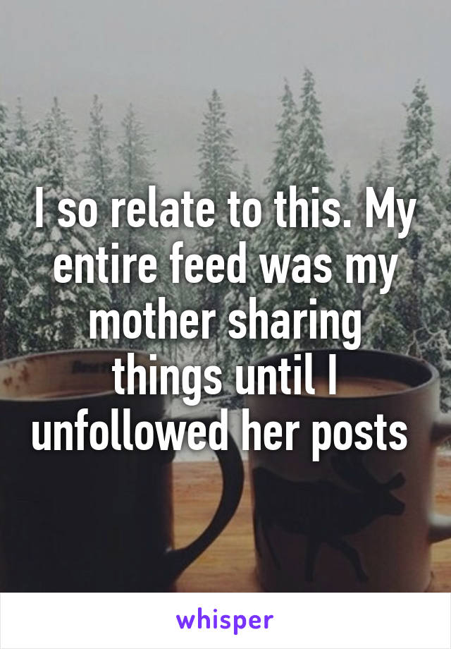 I so relate to this. My entire feed was my mother sharing things until I unfollowed her posts 