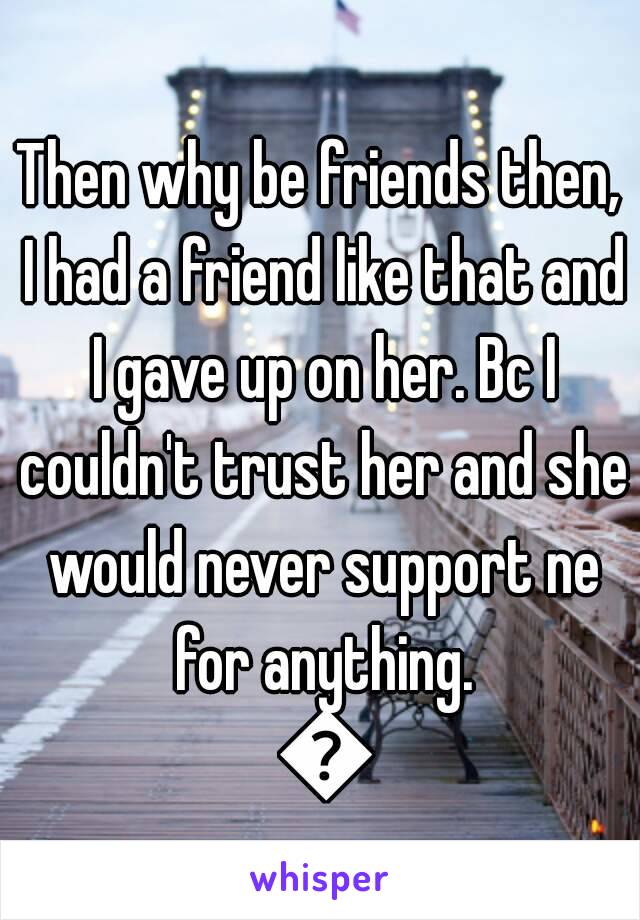 Then why be friends then, I had a friend like that and I gave up on her. Bc I couldn't trust her and she would never support ne for anything. 😳